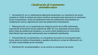  Isoniacida (H): es un medicamento altamente bactericida y su mecanismo de acción
consiste en inhibir la síntesis de ácidos micólicos necesarios para estructurar la membrana
de las micobacterias. Actúa principalmente sobre las poblaciones extracelulares en
multiplicación activa y ligeramente sobre las poblaciones intracelulares.
 Rifampicina (R): es un bactericida que inhibe la acción de la ARN–polimerasa,
suprimiendo la formación de las cadenas de ARN. Es muy importante porque actúa
sobre todas las poblaciones bacilares y su acción sobre poblaciones en crecimiento
intermitente hace que este medicamento sea considerado esterilizante.
 Pirazinamida (Z): es bactericida y su mecanismo de acción no se encuentra claro.
Actúa sobre los bacilos intracelulares y aquellos ubicados en zonas de inflamación con
pH ácido (responsables de las recaídas).
 Etambutol (E): es bacteriostático, no se conoce su mecanismo de acción
Clasificación de tratamiento
antituberculoso
 