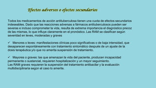 Todos los medicamentos de acción antituberculosa tienen una cuota de efectos secundarios
indeseables. Dado que las reacciones adversas a fármacos antituberculosos pueden ser
severas e incluso comprometer la vida, resulta de extrema importancia el diagnóstico precoz
de las mismas, lo que influye claramente en el pronóstico. Las RAM se clasifican según
severidad en leves, moderadas y graves
 Menores o leves: manifestaciones clínicas poco significativas o de baja intensidad, que
desaparecen espontáneamente con tratamiento sintomático después de un ajuste de la
dosis terapéutica y/o que no amerita suspensión de tratamiento.
 Mayores o graves: las que amenazan la vida del paciente, producen incapacidad
permanente o sustancial, requieren hospitalización y un mayor seguimiento.
Las RAM graves requieren la suspensión del tratamiento antibacilar y la evaluación
multidisciplinaria según el caso lo amerite.
Efectos adversos o efectos secundarios
 