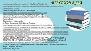 BIBLIOGRAFIA
https://www.youtube.com/watch?v=RaSJUcv78Yk&t=48s
https://www.mayoclinic.org/es-es/diseases-conditions/tuberculosis/symptoms-
causes/syc-20351250
tuberculosispulmonar-160930043851.pdf
https://medlineplus.gov/spanish/ency/article/000077.htm
tuberculosispulmonar-140624193647-phpapp01.pdf
https://www.youtube.com/watch?v=BghxYH_fYFw&t=745s
Tuberculosis.
Diagnóstico y tratamiento
J. Calvo Bonachera, M.S. Bernal Rosique
https://www.medigraphic.com/pdfs/medlab/myl-2011/myl113-4d.pdf
Guía Nacionalpara el manejo de la Servicios de Salud locales, distritales, regionales
y Unidades de Salud de la Familia.
https://www.paho.org/par/index.php?option=com_docman&view=download&categor
y_slug=publicaciones-con-contrapartes&alias=576-guia-nacional-para-el-manejo-de-
la-tuberculosis-2017&Itemid=253
NORMA OFICIAL MEXICANA NOM-006-SSA2-1993 PARA LA PREVENCIÓN Y
CONTROL DE LA TUBERCULOSIS EN LA ATENCIÓN PRIMARIA A LA SALUD
https://www.aguascalientes.gob.mx/COESAMED/pdf/006SSA2388.pdf
TUBERCULOSIS M.ª Concepción Murillo Gayo Macarena Cabrera Pajarón Miguel
Ángel Carbonell Rabanal
S35-05%2043_III.pdf
 
