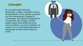 Concepto
Es una enfermedad infecciosa,
transmisible, curable, usualmente crónica,
de presentación clínica variable, producida
por micro bacterias del Complejo M.
Tuberculosis. Que afecta principalmente a
los pulmones. Sin embargo, también
pueden atacar otras partes del cuerpo,
como los riñones, la columna vertebral y el
cerebro. Si no se trata adecuadamente, la
enfermedad de tuberculosis puede ser
mortal.
 