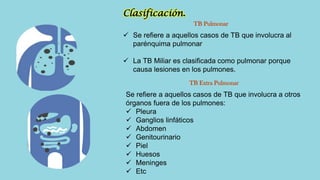 Clasificación.
TB Pulmonar
TB Extra Pulmonar
 Se refiere a aquellos casos de TB que involucra al
parénquima pulmonar
 La TB Miliar es clasificada como pulmonar porque
causa lesiones en los pulmones.
Se refiere a aquellos casos de TB que involucra a otros
órganos fuera de los pulmones:
 Pleura
 Ganglios linfáticos
 Abdomen
 Genitourinario
 Piel
 Huesos
 Meninges
 Etc
 
