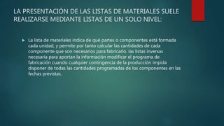 LA PRESENTACIÓN DE LAS LISTAS DE MATERIALES SUELE
REALIZARSE MEDIANTE LISTAS DE UN SOLO NIVEL:
 La lista de materiales indica de qué partes o componentes está formada
cada unidad, y permite por tanto calcular las cantidades de cada
componente que son necesarios para fabricarlo. las listas inversas
necesaria para aportan la información modificar el programa de
fabricación cuando cualquier contingencia de la producción impida
disponer de todas las cantidades programadas de los componentes en las
fechas previstas.
 