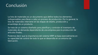 Conclusión
La lista de materiales es un documento que define todos los elementos
indispensables para llevar a cabo un proceso de producción. Por lo general, la
lista de materiales interviene en las etapas de diseño, producción y
ensamblaje de un producto.
Se trata de un sistema diseñado para planificar y controlar el inventario de
materiales de demanda dependiente de una empresa para la producción de
artículos finales.
Podemos decir que la importancia del sistema MRP se basa esencialmente en
su capacidad de control de todo lo que se desarrolla en un entorno de
fabricación.
 