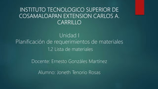 INSTITUTO TECNOLOGICO SUPERIOR DE
COSAMALOAPAN EXTENSION CARLOS A.
CARRILLO
Unidad I
Planificación de requerimientos de materiales
1.2 Lista de materiales
Docente: Ernesto Gonzáles Martínez
Alumno: Joneth Tenorio Rosas
 