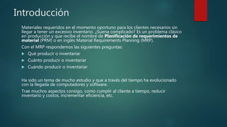 Introducción
Materiales requeridos en el momento oportuno para los clientes necesarios sin
llegar a tener un excesivo inventario. ¿Suena complicado? Es un problema clásico
en producción y que recibe el nombre de Planificación de requerimientos de
material (PRM) o en inglés Material Requirements Planning (MRP).
Con el MRP respondemos las siguientes preguntas:
 Qué producir o inventariar
 Cuánto producir o inventariar
 Cuándo producir o inventariar
Ha sido un tema de mucho estudio y que a través del tiempo ha evolucionado
con la llegada de computadores y software.
Trae muchos aspectos consigo, como cumplir al cliente a tiempo, reducir
inventario y costos, incrementar eficiencia, etc.
 