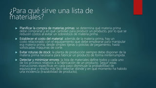 ¿Para qué sirve una lista de
materiales?
 Planificar la compra de materias primas: se determina qué materia prima
debe comprarse y en qué cantidad para producir un producto, por lo que se
reducen costos al evitar un sobrestock de materia prima.
 Establecer el costo del material: además de la materia prima, hay un
costo relacionado con el equipamiento que debe emplearse para manipular
esa materia prima, desde simples tijeras o pistolas de pegamento, hasta
sofisticadas máquinas de corte.
 Evitar roturas de stock: la planta de producción siempre debe disponer de la
materia prima necesaria para fabricar un producto de forma ininterrumpida.
 Detectar y minimizar errores: la lista de materiales define todos y cada uno
de los procesos relativos a la fabricación de un producto. Seguir estas
instrucciones específicas en cada paso disminuye la probabilidad de
equivocarse y resulta más fácil detectar dónde y en qué momento ha habido
una incidencia (trazabilidad de producto).
 