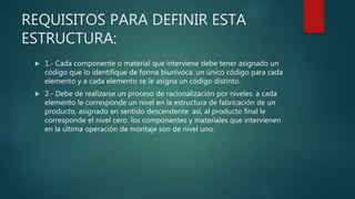 REQUISITOS PARA DEFINIR ESTA
ESTRUCTURA:
 1.- Cada componente o material que interviene debe tener asignado un
código que lo identifique de forma biunívoca: un único código para cada
elemento y a cada elemento se le asigna un código distinto.
 2.- Debe de realizarse un proceso de racionalización por niveles. a cada
elemento le corresponde un nivel en la estructura de fabricación de un
producto, asignado en sentido descendente. así, al producto final le
corresponde el nivel cero. los componentes y materiales que intervienen
en la última operación de montaje son de nivel uno.
 