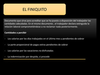 EL FINIQUITO
Documento que sirve para acreditar que se ha puesto a disposición del trabajador las
cantidades adeudadas. En el mismo documento , el trabajador declara extinguida la
relación laboral comprometiéndose a no reclamar nada posteriormente.
Cantidades a percibir
- Los salarios por los días trabajados en el último mes y pendientes de cobrar
- La parte proporcional de pagas extras pendientes de cobrar
- Los salarios por las vacaciones no disfrutadas
- La indemnización por despido, si procede
 
