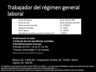 Trabajador del régimen general
laboral
Analicemos el caso
1.Calculo de los beneficios sociales
2.Gratificaciones truncas
•Periodo (01-07—15 al 31-12-15)
•Tiempo computable (*) (2 meses)
•Remuneración Computable (S/. 3,875.00)
Básico (S/. 3,500.00) + Asignación familiar (S/. 75.00) + Bono
regular (S/. 300.00
(*) Conforme con el artículo 6 de la ley N° 27735, se señala (…) en caso que el trabajador cuente con menos de seis meses,
percibirá la gratificación en forma proporcional a los meses laborados (…).
Cabe precisar, que el semestre anterior ya se pagó en su oportunidad, quedando pendiente solo ese periodo.
 