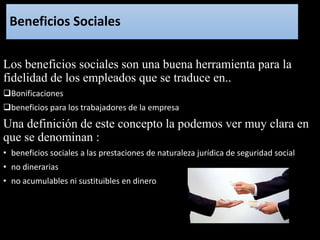 Beneficios Sociales
Los beneficios sociales son una buena herramienta para la
fidelidad de los empleados que se traduce en..
Bonificaciones
beneficios para los trabajadores de la empresa
Una definición de este concepto la podemos ver muy clara en
que se denominan :
• beneficios sociales a las prestaciones de naturaleza jurídica de seguridad social
• no dinerarias
• no acumulables ni sustituibles en dinero
 
