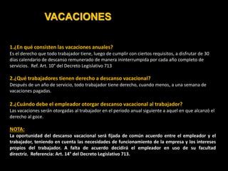 VACACIONES
1.¿En qué consisten las vacaciones anuales?
Es el derecho que todo trabajador tiene, luego de cumplir con ciertos requisitos, a disfrutar de 30
días calendario de descanso remunerado de manera ininterrumpida por cada año completo de
servicios. Ref. Art. 10° del Decreto Legislativo 713
2.¿Qué trabajadores tienen derecho a descanso vacacional?
Después de un año de servicio, todo trabajador tiene derecho, cuando menos, a una semana de
vacaciones pagadas.
2.¿Cuándo debe el empleador otorgar descanso vacacional al trabajador?
Las vacaciones serán otorgadas al trabajador en el periodo anual siguiente a aquel en que alcanzó el
derecho al goce.
NOTA:
La oportunidad del descanso vacacional será fijada de común acuerdo entre el empleador y el
trabajador, teniendo en cuenta las necesidades de funcionamiento de la empresa y los intereses
propios del trabajador. A falta de acuerdo decidirá el empleador en uso de su facultad
directriz. Referencia: Art. 14° del Decreto Legislativo 713.
 