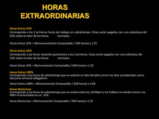 HORAS
EXTRAORDINARIAS
Horas Extras 25%
Corresponde a las 2 primeras horas de trabajo en sobretiempo. Estas serán pagadas con una sobretasa del
25% sobre el valor de las horas normales.
Horas Extras 25% = (Remuneraciónón Computable / 240 horas) x 1.25
Horas Extras 35%
Corresponde a las horas restantes posteriores a las 2 primeras. Estas serán pagadas con una sobretasa del
35% sobre el valor de las horas normales.
Horas Extras 35% = (Remuneración Computable / 240 horas) x 1.35
Horas Extras 100%
Corresponde a las horas de sobretiempo que se realizan en días feriados y/o en los días considerados como
descanso semanal obligatorio.
Horas Extras 100% = (Remuneración Computable / 240 horas) x 2.00
Horas Nocturnas
Corresponde a las horas de sobretiempo que se realiza entre las 10:00pm y las 6:00am no siendo menor a la
RMV incrementada en un 35%.
Horas Nocturnas = (Remuneración Computable / 240 horas) x 1.35
 