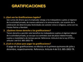 GRATIFICACIONES
1. ¿Qué son las Gratificaciones legales?
Son sumas de dinero que el empleador otorga a los trabajadores sujetos al régimen
de la actividad privada, de manera adicional a la remuneración, con ocasión de la
celebración de determinadas festividades de carácter cívico o religioso, como son las
Fiestas Patrias y Navidad.
2. ¿Quiénes tienen derecho a las gratificaciones?
Tienen derecho a percibir este beneficio los trabajadores sujetos al régimen laboral
de la actividad privada, ya sea que sus contratos sean de plazo indeterminado,
sujetos a modalidad o de tiempo parcial. Referencia: Artículo 6 de la Ley 27735 y
artículo 1 del D.S. 005-2002-TR.
3. ¿Cuál es el plazo para pagar las gratificaciones?
El pago de las gratificaciones se efectúa en la primera quincena de julio y
diciembre, respectivamente. Referencia: Artículo 4 del D.S. 005-2002-TR.
 