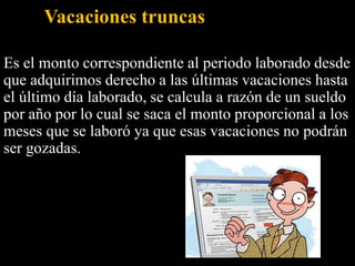 Vacaciones truncas
Es el monto correspondiente al periodo laborado desde
que adquirimos derecho a las últimas vacaciones hasta
el último día laborado, se calcula a razón de un sueldo
por año por lo cual se saca el monto proporcional a los
meses que se laboró ya que esas vacaciones no podrán
ser gozadas.
 