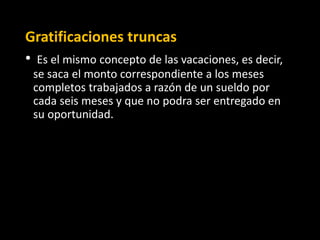 Gratificaciones truncas
• Es el mismo concepto de las vacaciones, es decir,
se saca el monto correspondiente a los meses
completos trabajados a razón de un sueldo por
cada seis meses y que no podra ser entregado en
su oportunidad.
 