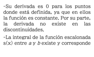 -Su derivada es 0 para los puntos
donde está definida, ya que en ellos
la función es constante. Por su parte,
la derivada no existe en las
discontinuidades.
-La integral de la función escalonada
s(x) entre a y b existe y corresponde
 