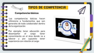 TIPOS DE COMPETENCIA
Competencias básicas
Las competencias básicas hacen
referencia a fundamentos que son
generales de todo colaborador dentro
de la organización
Por ejemplo: tener educación para
desempeñar el cargo tener
conocimiento en el área donde va a
laborar y por supuesto tener
experiencia con relación al cargo
 