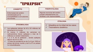 “EPILEPSIA”
CONSEPTO
Enfermedad del cerebro
caracterizada por la
susceptibilidad a convulsiones
recurrentes
FISIOPATOLOGIA
Algunas neuronas del cerebro
pueden despolarizarse con
facilidad o ser hiperexcitables.
EPIDEMIOLOGIA
 Las epilepsias afectan de 40 a 50 millones de
personas en el mundo.
 Al menos 5 millones de personas en
Latinoamérica tienen epilepsia y mas de 3
millones no reciben tratamiento.
 1 a 3 % de la población , tendrá epilepsia
alguna vez en su vida..
 La tasa de prevalencia es de 5 a 8 por 1000 en
países del primer mundo y de 8 a 57 en países
no industrializados.
ETIOLOGIA
 Idiopática en la mitad de los casos
 Traumatismo obstétrico
 