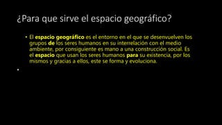 ¿Para que sirve el espacio geográfico?
• El espacio geográfico es el entorno en el que se desenvuelven los
grupos de los seres humanos en su interrelación con el medio
ambiente, por consiguiente es mano a una construcción social. Es
el espacio que usan los seres humanos para su existencia, por los
mismos y gracias a ellos, este se forma y evoluciona.
•
 