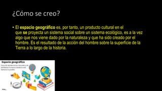 ¿Cómo se creo?
• El espacio geográfico es, por tanto, un producto cultural en el
que se proyecta un sistema social sobre un sistema ecológico, es a la vez
algo que nos viene dado por la naturaleza y que ha sido creado por el
hombre. Es el resultado de la acción del hombre sobre la superficie de la
Tierra a lo largo de la historia.
 