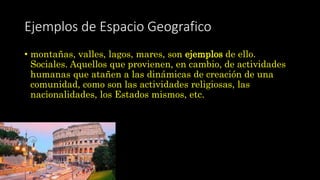 Ejemplos de Espacio Geografico
• montañas, valles, lagos, mares, son ejemplos de ello.
Sociales. Aquellos que provienen, en cambio, de actividades
humanas que atañen a las dinámicas de creación de una
comunidad, como son las actividades religiosas, las
nacionalidades, los Estados mismos, etc.
 