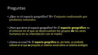 Preguntas
• ¿Que es el espacio geográfico? R= Conjunto conformado por
productos naturales
• ¿Para que sirve el espacio geográfico? R= El espacio geográfico es
el entorno en el que se desenvuelven los grupos de los seres
humanos en su interrelación con el medio
• ¿Cómo se creo? R= El espacio geográfico es, por tanto, un producto
cultural en el que se proyecta un sistema social sobre un sistema ecológico
 