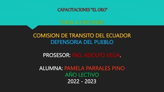 CAPACITACIONES “EL ORO”
TEMA A EXPONER:
COMISION DE TRANSITO DEL ECUADOR
DEFENSORIA DEL PUEBLO
PROSESOR: ING. ADOLFO VEGA.
ALUMNA: PAMELA PARRALES PINO
AÑO LECTIVO
2022 - 2023
 