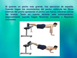 Si quieres un pecho más grande, haz ejercicios de espalda.
Cuando hagas los movimientos del pecho, estimula las fibras
internas del pecho apretando el pecho con fuerza mientras estiras
los brazos. Tenlo en cuenta durante este entrenamiento,
especialmente cuando hagas flexiones cruzadas y flexiones
inclinadas.
 