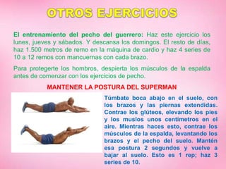 El entrenamiento del pecho del guerrero: Haz este ejercicio los
lunes, jueves y sábados. Y descansa los domingos. El resto de días,
haz 1.500 metros de remo en la máquina de cardio y haz 4 series de
10 a 12 remos con mancuernas con cada brazo.
Para protegerte los hombros, despierta los músculos de la espalda
antes de comenzar con los ejercicios de pecho.
MANTENER LA POSTURA DEL SUPERMAN
Túmbate boca abajo en el suelo, con
los brazos y las piernas extendidas.
Contrae los glúteos, elevando los pies
y los muslos unos centímetros en el
aire. Mientras haces esto, contrae los
músculos de la espalda, levantando los
brazos y el pecho del suelo. Mantén
esa postura 2 segundos y vuelve a
bajar al suelo. Esto es 1 rep; haz 3
series de 10.
 