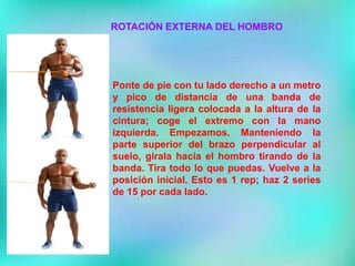 ROTACIÓN EXTERNA DEL HOMBRO
Ponte de pie con tu lado derecho a un metro
y pico de distancia de una banda de
resistencia ligera colocada a la altura de la
cintura; coge el extremo con la mano
izquierda. Empezamos. Manteniendo la
parte superior del brazo perpendicular al
suelo, gírala hacia el hombro tirando de la
banda. Tira todo lo que puedas. Vuelve a la
posición inicial. Esto es 1 rep; haz 2 series
de 15 por cada lado.
 