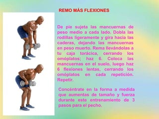 REMO MÁS FLEXIONES
De pie sujeta las mancuernas de
peso medio a cada lado. Dobla las
rodillas ligeramente y gira hacia las
caderas, dejando las mancuernas
en peso muerto. Rema llevándolas a
tu caja torácica, cerrando los
omóplatos; haz 6. Coloca las
mancuernas en el suelo, luego haz
6 flexiones lentas, cerrando los
omóplatos en cada repetición.
Repetir.
Concéntrate en la forma a medida
que aumentas de tamaño y fuerza
durante este entrenamiento de 3
pasos para el pecho.
 