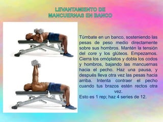 Túmbate en un banco, sosteniendo las
pesas de peso medio directamente
sobre sus hombros. Mantén la tensión
del core y los glúteos. Empezamos.
Cierra los omóplatos y dobla los codos
y hombros, bajando las mancuernas
hacia el pecho. Haz una pausa, y
después lleva otra vez las pesas hacia
arriba. Intenta contraer el pecho
cuando tus brazos estén rectos otra
vez.
Esto es 1 rep; haz 4 series de 12.
 