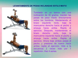 LEVANTAMIENTO DE PESAS INCLINADAS ESTILO MIXTO
Tumbado en un banco con una
inclinación de 30 grados, mantén las
pesas de peso medio directamente
sobre los hombros. Manteniendo el
brazo izquierdo recto, baja la
mancuerna derecha hacia el pecho y
empuja hacia arriba. Repite el
ejercicio. Después, manteniendo el
brazo derecho recto, baja la
mancuerna izquierda hacia el pecho y
empuja hacia arriba. Repite el
ejercicio. Ahora baja ambas pesas al
pecho y presiona de nuevo hacia
arriba; repite el ejercicio. Vete a la
secuencia 2 veces más por 1
repetición. Haz 4 series.
 