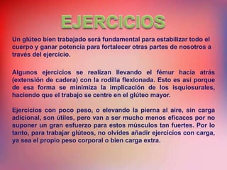 Algunos ejercicios se realizan llevando el fémur hacia atrás
(extensión de cadera) con la rodilla flexionada. Esto es así porque
de esa forma se minimiza la implicación de los isquiosurales,
haciendo que el trabajo se centre en el glúteo mayor.
Ejercicios con poco peso, o elevando la pierna al aire, sin carga
adicional, son útiles, pero van a ser mucho menos eficaces por no
suponer un gran esfuerzo para estos músculos tan fuertes. Por lo
tanto, para trabajar glúteos, no olvides añadir ejercicios con carga,
ya sea el propio peso corporal o bien carga extra.
Un glúteo bien trabajado será fundamental para estabilizar todo el
cuerpo y ganar potencia para fortalecer otras partes de nosotros a
través del ejercicio.
 
