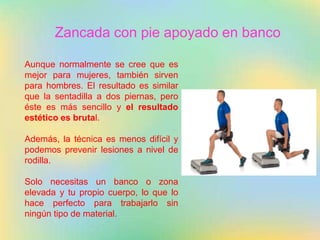 Zancada con pie apoyado en banco
Aunque normalmente se cree que es
mejor para mujeres, también sirven
para hombres. El resultado es similar
que la sentadilla a dos piernas, pero
éste es más sencillo y el resultado
estético es brutal.
Además, la técnica es menos difícil y
podemos prevenir lesiones a nivel de
rodilla.
Solo necesitas un banco o zona
elevada y tu propio cuerpo, lo que lo
hace perfecto para trabajarlo sin
ningún tipo de material.
 