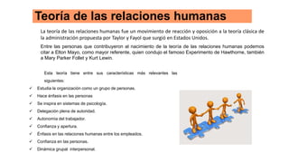 Teoría de las relaciones humanas
La teoría de las relaciones humanas fue un movimiento de reacción y oposición a la teoría clásica de
la administración propuesta por Taylor y Fayol que surgió en Estados Unidos.
Entre las personas que contribuyeron al nacimiento de la teoría de las relaciones humanas podemos
citar a Elton Mayo, como mayor referente, quien condujo el famoso Experimento de Hawthorne, también
a Mary Parker Follet y Kurt Lewin.
Esta teoría tiene entre sus características más relevantes las
siguientes:
 Estudia la organización como un grupo de personas.
 Hace énfasis en las personas
 Se inspira en sistemas de psicología.
 Delegación plena de autoridad.
 Autonomía del trabajador.
 Confianza y apertura.
 Énfasis en las relaciones humanas entre los empleados.
 Confianza en las personas.
 Dinámica grupal interpersonal.
 