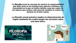 La filosofía moral se encarga de mostrar la responsabilidad
que debe tener el ser humano para aportar confianza a la
humanidad en la que se habita, debido a que por medio de
las labores que realice cada persona también se cultiva un
dominio en el bien común.
La filosofía moral práctica implica la determinación de
reglas mediante las cuales juzgar las acciones sobre
una base ética.
 