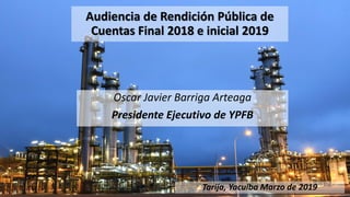 Audiencia de Rendición Pública de
Cuentas Final 2018 e inicial 2019
Oscar Javier Barriga Arteaga
Presidente Ejecutivo de YPFB
Tarija, Yacuiba Marzo de 2019
 