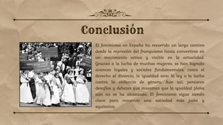 El feminismo en España ha recorrido un largo camino
desde la represión del franquismo hasta convertirse en
un movimiento activo y visible en la actualidad.
Gracias a la lucha de muchas mujeres, se han logrado
avances legales y sociales fundamentales, como el
derecho al divorcio, la igualdad ante la ley o la lucha
contra la violencia de género. Aun así, persisten
desafíos y debates que muestran que la igualdad plena
aún no se ha alcanzado. El feminismo sigue siendo
clave para construir una sociedad más justa y
equitativa.
 