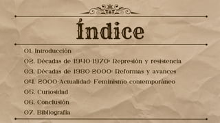 01. Introducción
02. Décadas de 1940-1970: Represión y resistencia
03. Décadas de 1980-2000: Reformas y avances
04. 2000-Actualidad: Feminismo contemporáneo
05. Curiosidad
06. Conclusión
07. Bibliografía
 