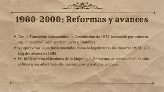 Con la Transición democrática, la Constitución de 1978 reconoció por primera
vez la igualdad legal entre mujeres y hombres.
Se aprobaron leyes fundamentales como la legalización del divorcio (1981) y la
Ley del aborto en 1985.
En 1983 se creó el Instituto de la Mujer, y el feminismo se consolidó en la vida
política y social a través de asociaciones y partidos políticos.
 