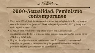 En el siglo XXI, el feminismo alcanzó grandes logros legislativos: la Ley Integral
contra la Violencia de Género (2004), la Ley de Igualdad (2007) y la reforma
de la ley del aborto (2010).
El movimiento feminista se expandió a nivel social, con masivas
manifestaciones del 8M y el uso de redes sociales para campañas virales como
#MeToo y #Cuéntalo.
Hoy en día, el feminismo es más interseccional, abordando temas como la
identidad de género, el trabajo sexual y la igualdad económica, aunque
persisten debates y polarización en la sociedad.
 