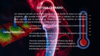 SISTEMA CERRADO:
Un sistema cerrado en termodinámica es aquel donde la masa no cruza sus
fronteras, pero puede intercambiar energía (calor y trabajo) con su entorno.
Esto significa que la cantidad de materia dentro del sistema se mantiene
constante, aunque la energía sí puede entrar o salir
10
-La masa que constituye el sistema no cambia ni entra ni sale
de sus límites.
-La energía puede atravesar las fronteras del sistema en forma
de calor (Q) o trabajo (W).
-Para los sistemas cerrados, la Primera Ley de la
Termodinámica se enfoca en el balance energético,
relacionando la energía interna del sistema con el calor
transferido y el trabajo realizado.
CARACTERISTICAS:
 