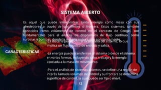 SISTEMA ABIERTO
Es aquel que puede intercambiar tanto energía como masa con sus
alrededores a través de sus límites o frontera. Estos sistemas, también
conocidos como volúmenes de control en el contexto de Cengel, son
fundamentales para el análisis de dispositivos de flujo continuo, como
turbinas y bombas, donde la materia entra y sale constantemente.
12
-La materia puede cruzar la frontera del sistema, lo que
implica un flujo másico de entrada y salida.
-La energía puede transferirse al sistema o desde el sistema
en varias formas, incluyendo calor, trabajo y la energía
asociada a la masa en movimiento.
-Para el análisis de sistemas abiertos, se define una región de
interés llamada volumen de control y su frontera se denomina
superficie de control, la cual puede ser fija o móvil.
CARACTERISTICAS:
 