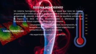 SISTEMA HOMOGENEO
Un sistema homogéneo en termodinámica es aquel que tiene las mismas
propiedades en todos sus puntos, especialmente en términos de composición,
temperatura y presión, manteniendo así un estado de equilibrio uniforme en
el espacio. Es decir, no hay discontinuidades o diferencias en sus
características físicas o químicas dentro de sus fronteras
14
-Las propiedades como la densidad, la composición, la
temperatura, la presión y el volumen específico son
constantes en cada parte del sistema.
--No experimenta cambios con el tiempo.
CARACTERISTICAS:
 