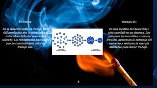 4
Eficiencia
Es la relación entre el trabajo neto
útil producido por la máquina y el
calor absorbido del reservorio
caliente. Un rendimiento alto indica
que se convierte más calor en
trabajo útil.
Entropía (S)
Es una medida del desorden o
aleatoriedad en un sistema. Los
procesos irreversibles, como la
fricción, aumentan la entropía del
universo y reducen la energía
utilizable para hacer trabajo.
 