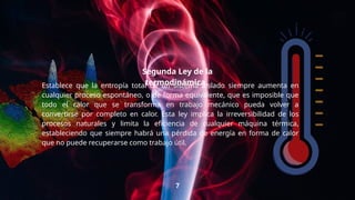 “
Establece que la entropía total de un sistema aislado siempre aumenta en
cualquier proceso espontáneo, o de forma equivalente, que es imposible que
todo el calor que se transforma en trabajo mecánico pueda volver a
convertirse por completo en calor. Esta ley implica la irreversibilidad de los
procesos naturales y limita la eficiencia de cualquier máquina térmica,
estableciendo que siempre habrá una pérdida de energía en forma de calor
que no puede recuperarse como trabajo útil.
7
Segunda Ley de la
termodinámica.
 