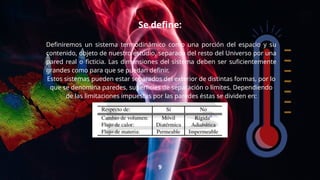 Se define:
Definiremos un sistema termodinámico como una porción del espacio y su
contenido, objeto de nuestro estudio, separada del resto del Universo por una
pared real o ficticia. Las dimensiones del sistema deben ser suficientemente
grandes como para que se puedan definir.
Estos sistemas pueden estar separados del exterior de distintas formas, por lo
que se denomina paredes, superficies de separación o límites. Dependiendo
de las limitaciones impuestas por las paredes éstas se dividen en:
9
 