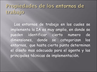 Los entornos de trabajo en los cuales se implementa la IA es muy amplio, en donde se pueden identificar cierto numero de dimensiones, donde se categorizan los entornos,  que hasta cierto punto determinan el diseño mas adecuado para el agente y las principales técnicas de implementación. 