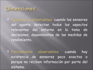 Totalmente observables:   cuando los sensores del agente detectan todos los aspectos relevantes del entorno en la toma de decisiones, dependientes de las medidas de rendimiento. Parcialmente observables:  cuando hay existencia de sensores poco exactos o porque no reciben información por parte del sistema. 